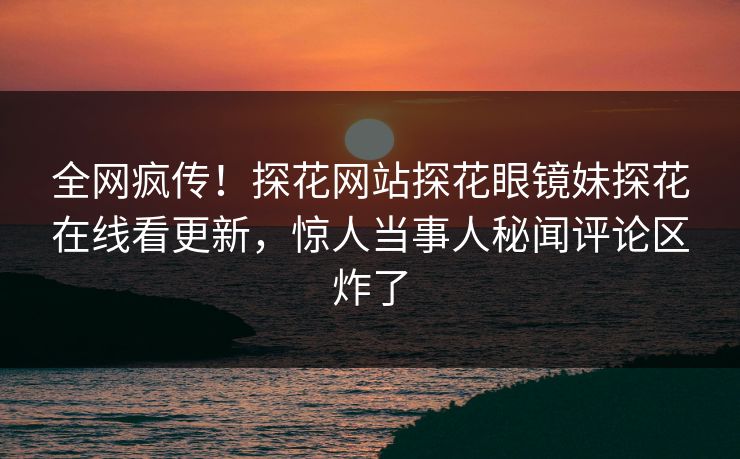 全网疯传！探花网站探花眼镜妹探花在线看更新，惊人当事人秘闻评论区炸了