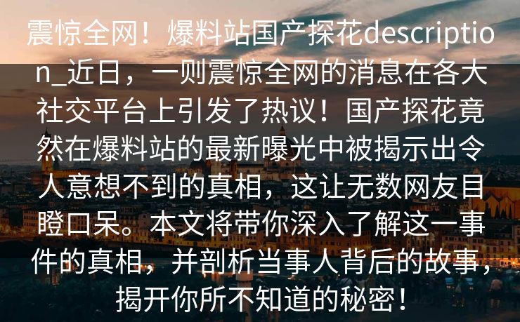 震惊全网！爆料站国产探花description_近日，一则震惊全网的消息在各大社交平台上引发了热议！国产探花竟然在爆料站的最新曝光中被揭示出令人意想不到的真相，这让无数网友目瞪口呆。本文将带你深入了解这一事件的真相，并剖析当事人背后的故事，揭开你所不知道的秘密！