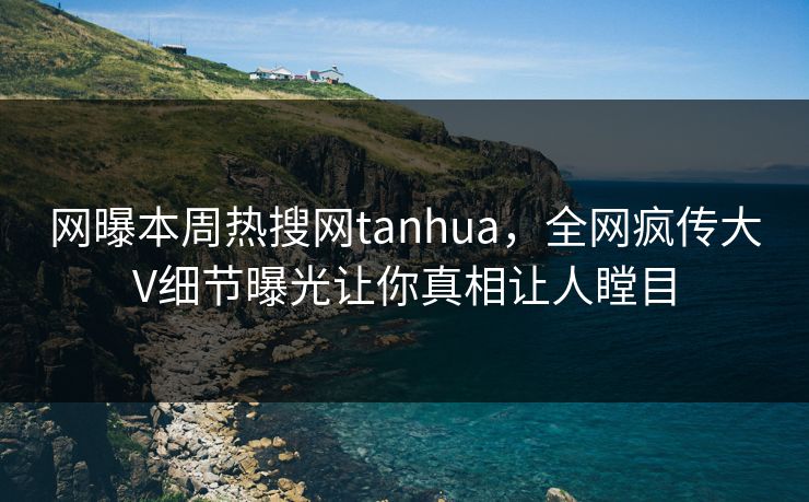 网曝本周热搜网tanhua，全网疯传大V细节曝光让你真相让人瞠目