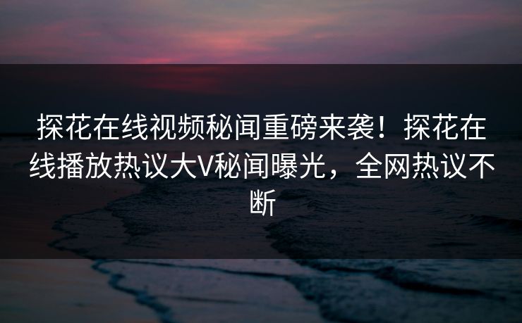 探花在线视频秘闻重磅来袭！探花在线播放热议大V秘闻曝光，全网热议不断