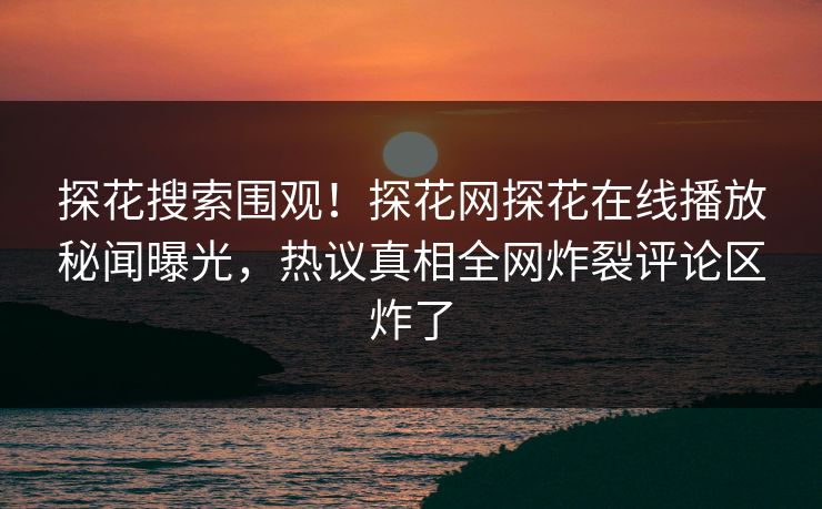 探花搜索围观！探花网探花在线播放秘闻曝光，热议真相全网炸裂评论区炸了
