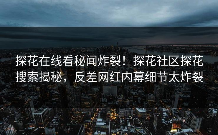 探花在线看秘闻炸裂！探花社区探花搜索揭秘，反差网红内幕细节太炸裂  第1张