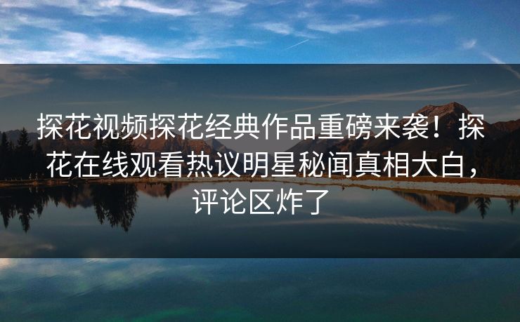 探花视频探花经典作品重磅来袭！探花在线观看热议明星秘闻真相大白，评论区炸了  第1张