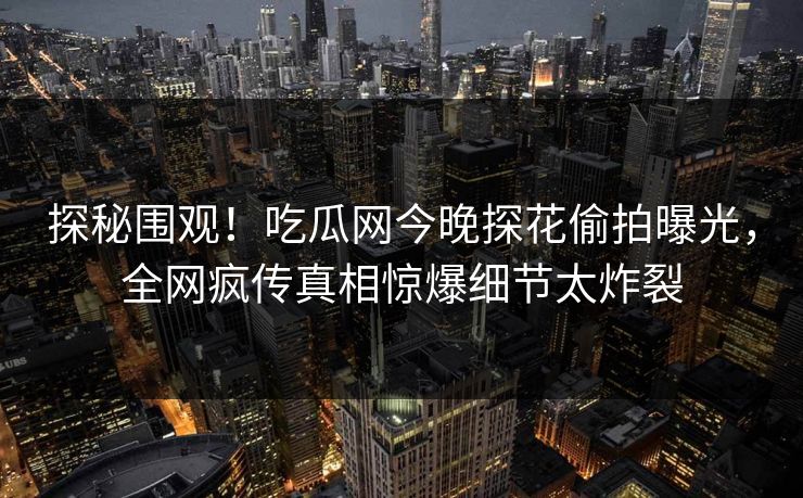 探秘围观！吃瓜网今晚探花偷拍曝光，全网疯传真相惊爆细节太炸裂