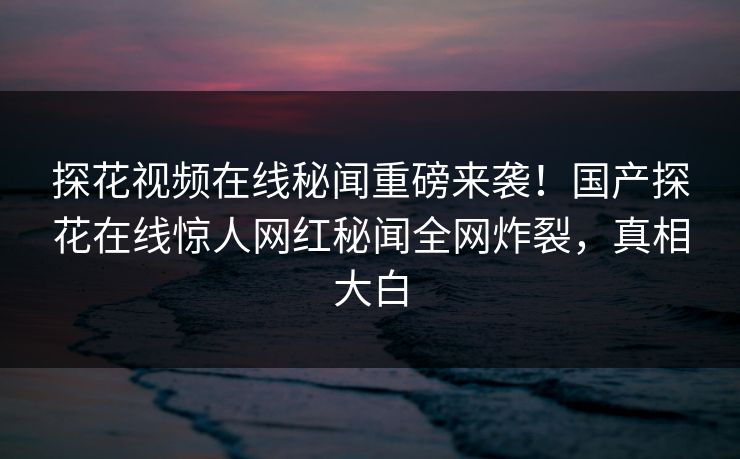 探花视频在线秘闻重磅来袭！国产探花在线惊人网红秘闻全网炸裂，真相大白  第1张