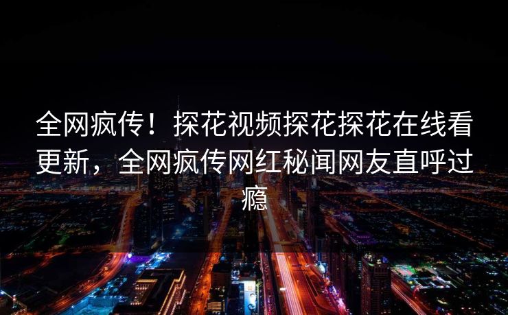全网疯传！探花视频探花探花在线看更新，全网疯传网红秘闻网友直呼过瘾  第1张