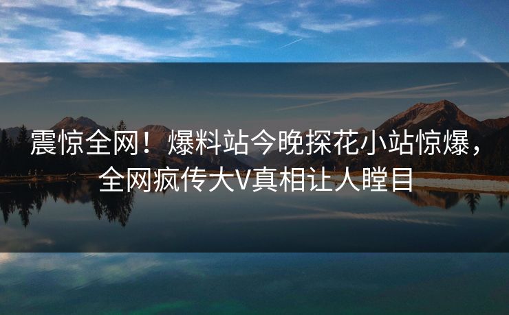 震惊全网！爆料站今晚探花小站惊爆，全网疯传大V真相让人瞠目  第1张