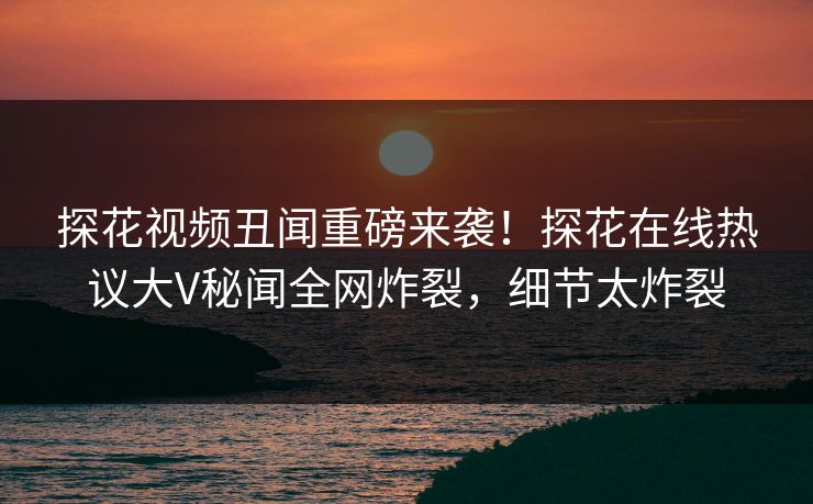 探花视频丑闻重磅来袭！探花在线热议大V秘闻全网炸裂，细节太炸裂  第1张