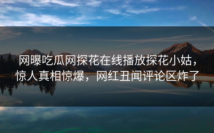 网曝吃瓜网探花在线播放探花小姑，惊人真相惊爆，网红丑闻评论区炸了  第1张