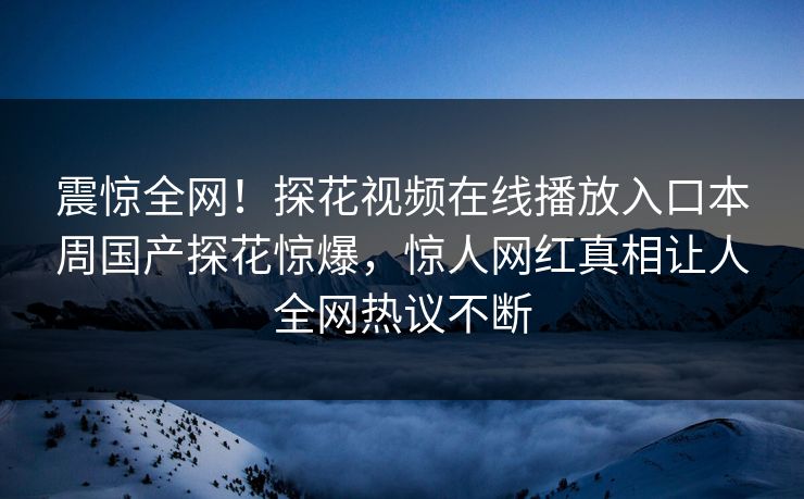 震惊全网！探花视频在线播放入口本周国产探花惊爆，惊人网红真相让人全网热议不断  第1张