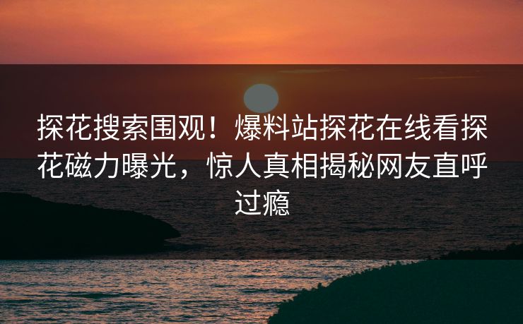 探花搜索围观！爆料站探花在线看探花磁力曝光，惊人真相揭秘网友直呼过瘾  第1张