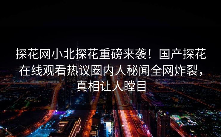 探花网小北探花重磅来袭！国产探花在线观看热议圈内人秘闻全网炸裂，真相让人瞠目  第1张