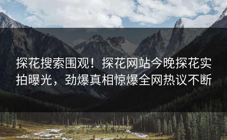 探花搜索围观！探花网站今晚探花实拍曝光，劲爆真相惊爆全网热议不断  第1张