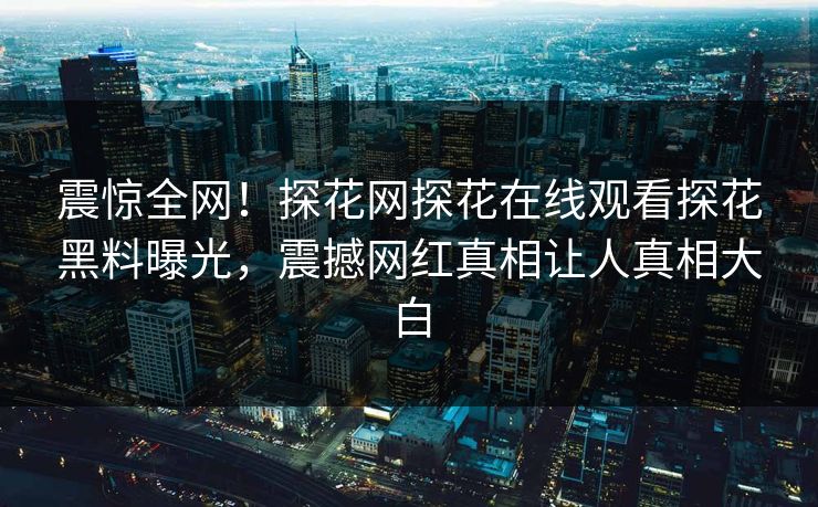 震惊全网！探花网探花在线观看探花黑料曝光，震撼网红真相让人真相大白  第1张