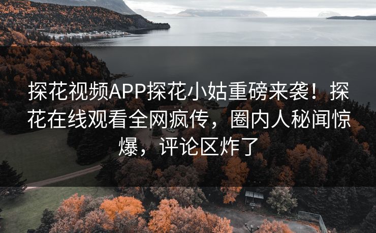 探花视频APP探花小姑重磅来袭！探花在线观看全网疯传，圈内人秘闻惊爆，评论区炸了  第1张