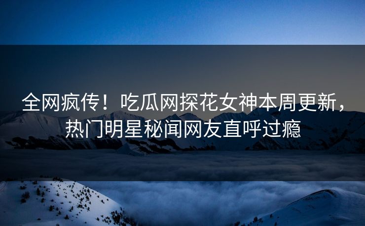 全网疯传！吃瓜网探花女神本周更新，热门明星秘闻网友直呼过瘾  第1张