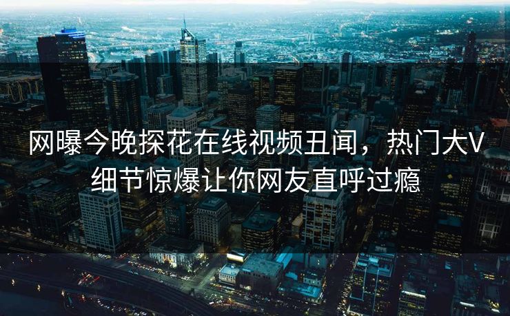 网曝今晚探花在线视频丑闻，热门大V细节惊爆让你网友直呼过瘾
