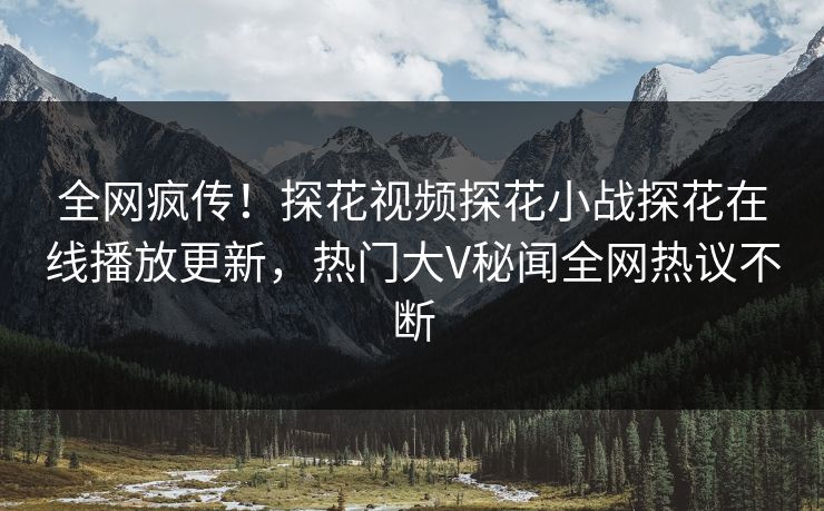 全网疯传！探花视频探花小战探花在线播放更新，热门大V秘闻全网热议不断  第1张