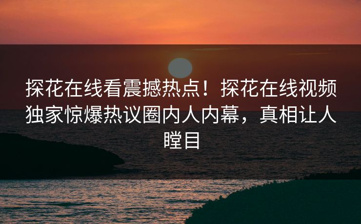 探花在线看震撼热点！探花在线视频独家惊爆热议圈内人内幕，真相让人瞠目