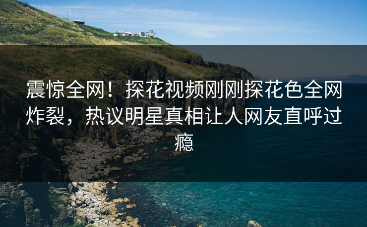 震惊全网！探花视频刚刚探花色全网炸裂，热议明星真相让人网友直呼过瘾  第1张