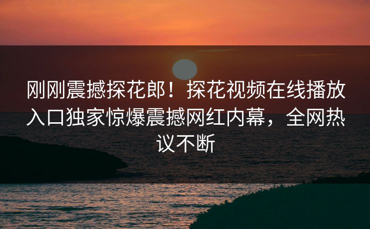 刚刚震撼探花郎！探花视频在线播放入口独家惊爆震撼网红内幕，全网热议不断