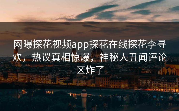 网曝探花视频app探花在线探花李寻欢，热议真相惊爆，神秘人丑闻评论区炸了