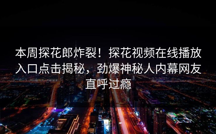 本周探花郎炸裂！探花视频在线播放入口点击揭秘，劲爆神秘人内幕网友直呼过瘾  第1张