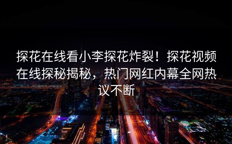 探花在线看小李探花炸裂！探花视频在线探秘揭秘，热门网红内幕全网热议不断  第1张