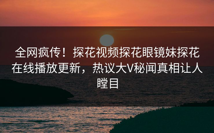 全网疯传！探花视频探花眼镜妹探花在线播放更新，热议大V秘闻真相让人瞠目  第1张