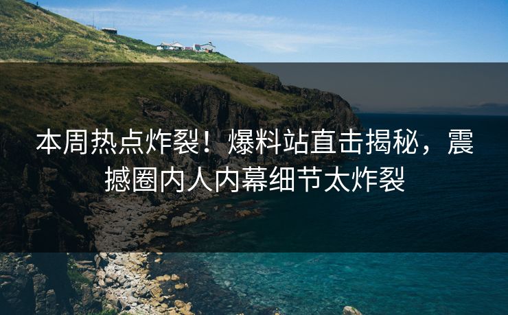 本周热点炸裂！爆料站直击揭秘，震撼圈内人内幕细节太炸裂