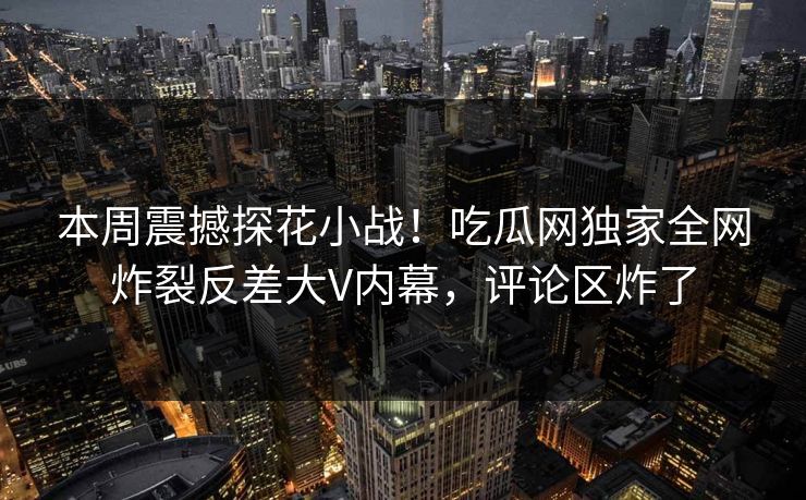 本周震撼探花小战！吃瓜网独家全网炸裂反差大V内幕，评论区炸了