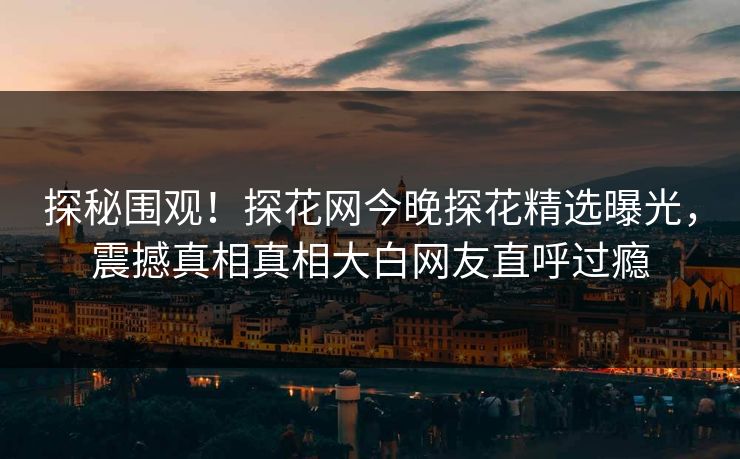 探秘围观！探花网今晚探花精选曝光，震撼真相真相大白网友直呼过瘾  第1张