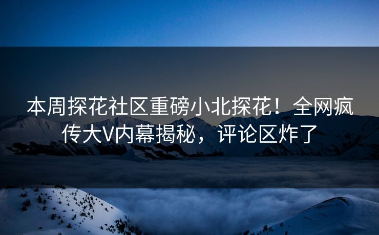 本周探花社区重磅小北探花！全网疯传大V内幕揭秘，评论区炸了