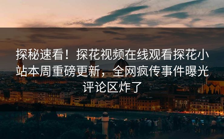 探秘速看！探花视频在线观看探花小站本周重磅更新，全网疯传事件曝光评论区炸了