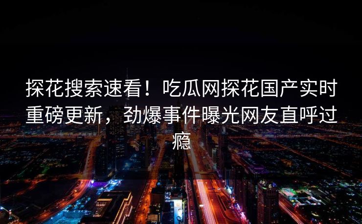 探花搜索速看！吃瓜网探花国产实时重磅更新，劲爆事件曝光网友直呼过瘾