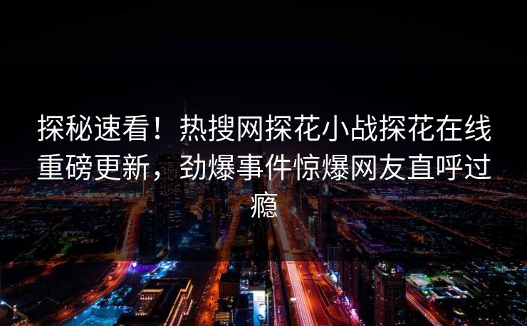 探秘速看！热搜网探花小战探花在线重磅更新，劲爆事件惊爆网友直呼过瘾