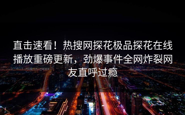 直击速看！热搜网探花极品探花在线播放重磅更新，劲爆事件全网炸裂网友直呼过瘾