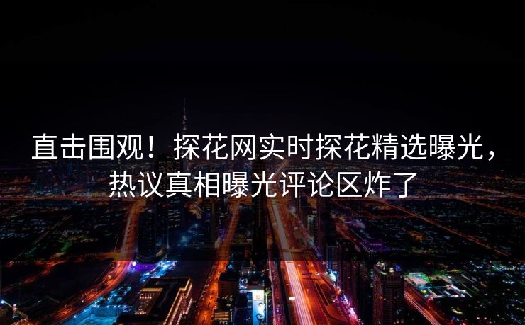 直击围观！探花网实时探花精选曝光，热议真相曝光评论区炸了