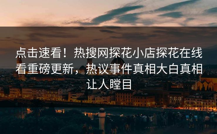 点击速看！热搜网探花小店探花在线看重磅更新，热议事件真相大白真相让人瞠目