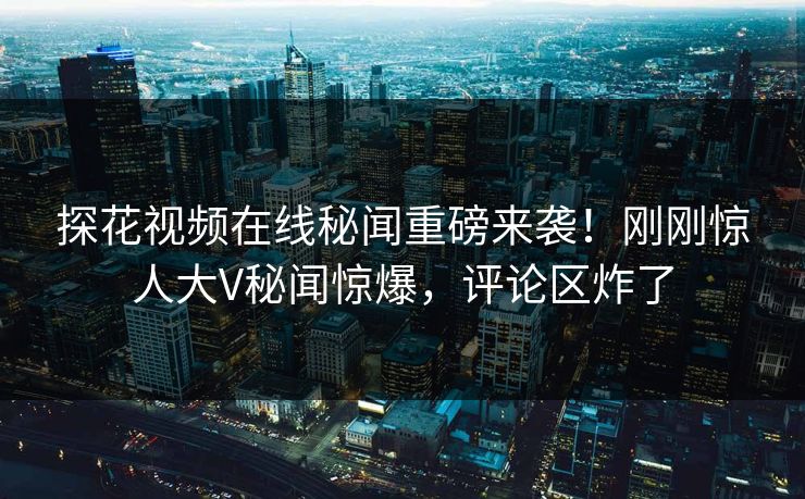 探花视频在线秘闻重磅来袭！刚刚惊人大V秘闻惊爆，评论区炸了