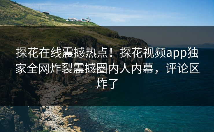 探花在线震撼热点！探花视频app独家全网炸裂震撼圈内人内幕，评论区炸了