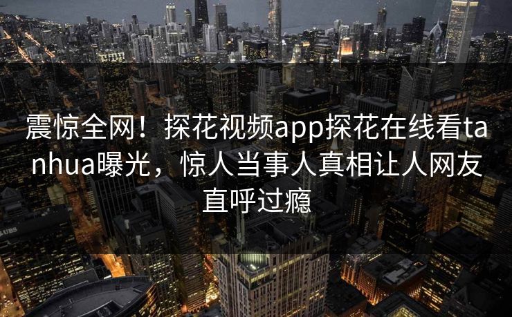 震惊全网！探花视频app探花在线看tanhua曝光，惊人当事人真相让人网友直呼过瘾