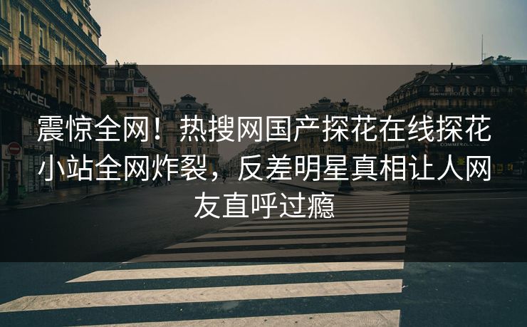 震惊全网！热搜网国产探花在线探花小站全网炸裂，反差明星真相让人网友直呼过瘾