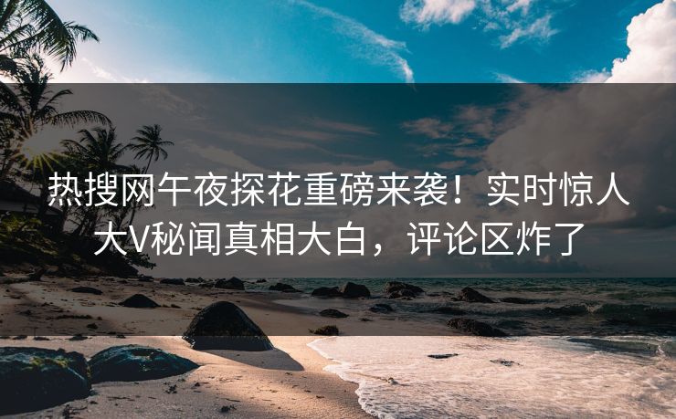 热搜网午夜探花重磅来袭！实时惊人大V秘闻真相大白，评论区炸了