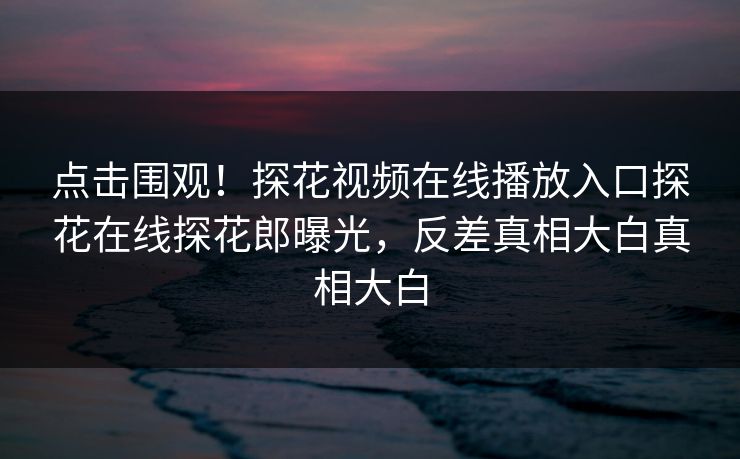 点击围观！探花视频在线播放入口探花在线探花郎曝光，反差真相大白真相大白