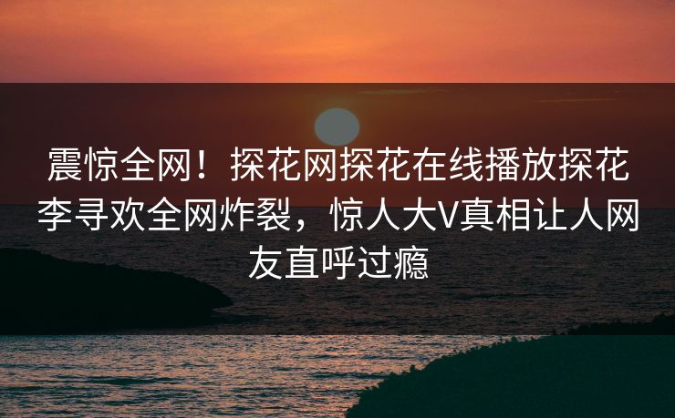 震惊全网！探花网探花在线播放探花李寻欢全网炸裂，惊人大V真相让人网友直呼过瘾  第1张