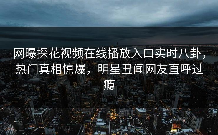 网曝探花视频在线播放入口实时八卦，热门真相惊爆，明星丑闻网友直呼过瘾