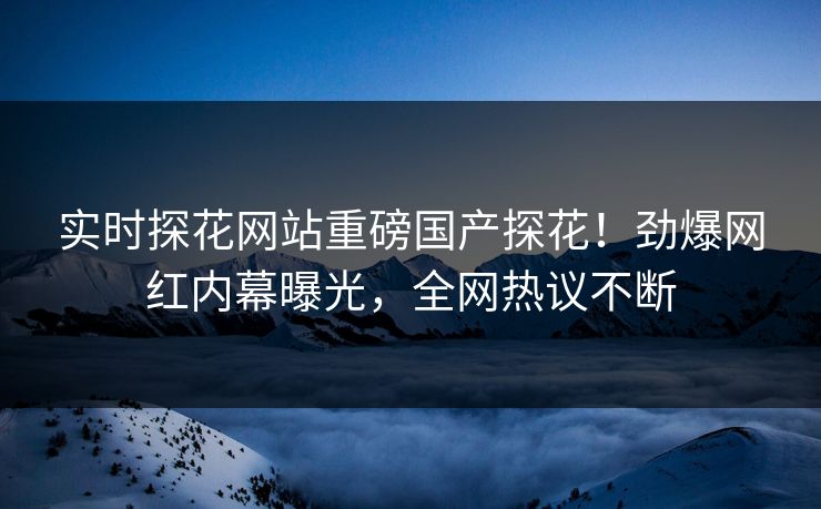 实时探花网站重磅国产探花！劲爆网红内幕曝光，全网热议不断