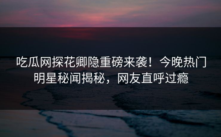 吃瓜网探花卿隐重磅来袭！今晚热门明星秘闻揭秘，网友直呼过瘾