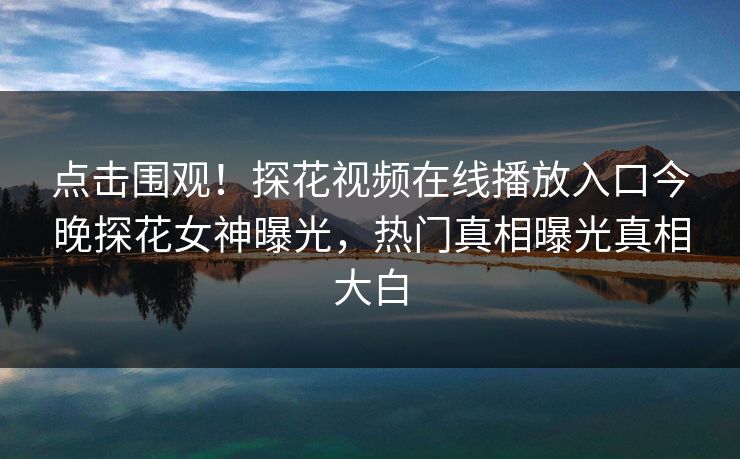 点击围观！探花视频在线播放入口今晚探花女神曝光，热门真相曝光真相大白
